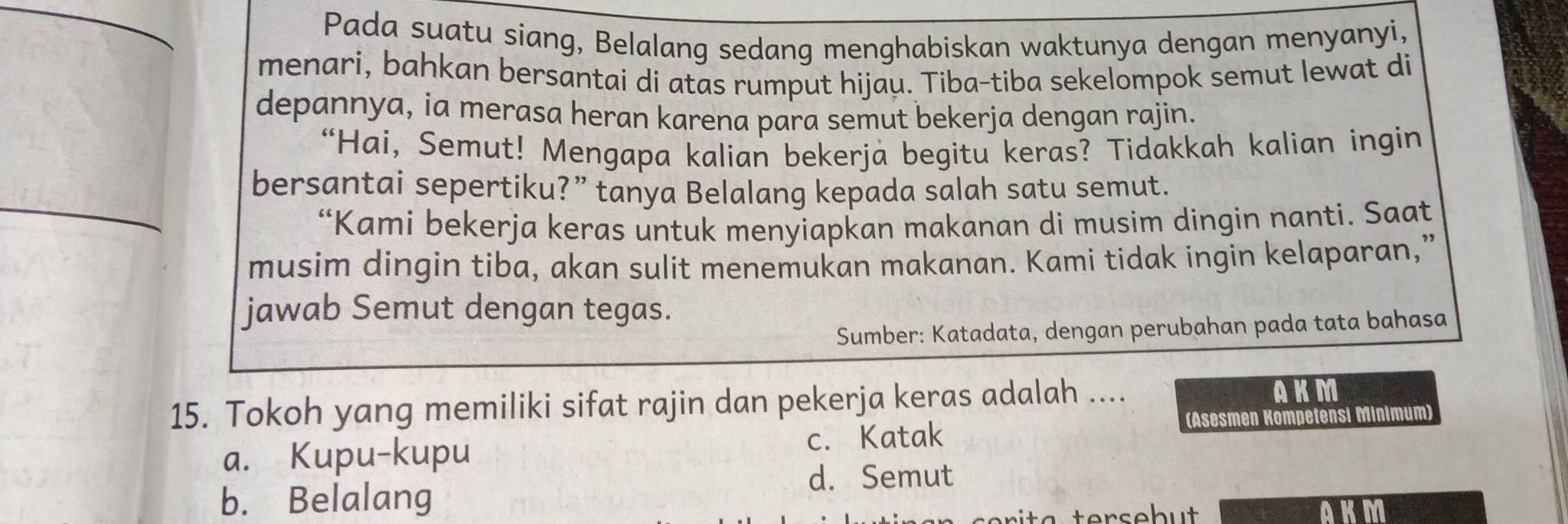 Pada suatu siang, Belalang sedang menghabiskan waktunya dengan menyanyi,
menari, bahkan bersantai di atas rumput hijau. Tiba-tiba sekelompok semut lewat di
depannya, ia merasa heran karena para semut bekerja dengan rajin.
“Hai, Semut! Mengapa kalian bekerja begitu keras? Tidakkah kalian ingin
bersantai sepertiku?” tanya Belalang kepada salah satu semut.
“Kami bekerja keras untuk menyiapkan makanan di musim dingin nanti. Saat
musim dingin tiba, akan sulit menemukan makanan. Kami tidak ingin kelaparan,”
jawab Semut dengan tegas.
Sumber: Katadata, dengan perubahan pada tata bahasa
15. Tokoh yang memiliki sifat rajin dan pekerja keras adalah .... AKM
(Asesmen Kompetensi Minimum)
a. Kupu-kupu c. Katak
d. Semut
b. Belalang
AKM