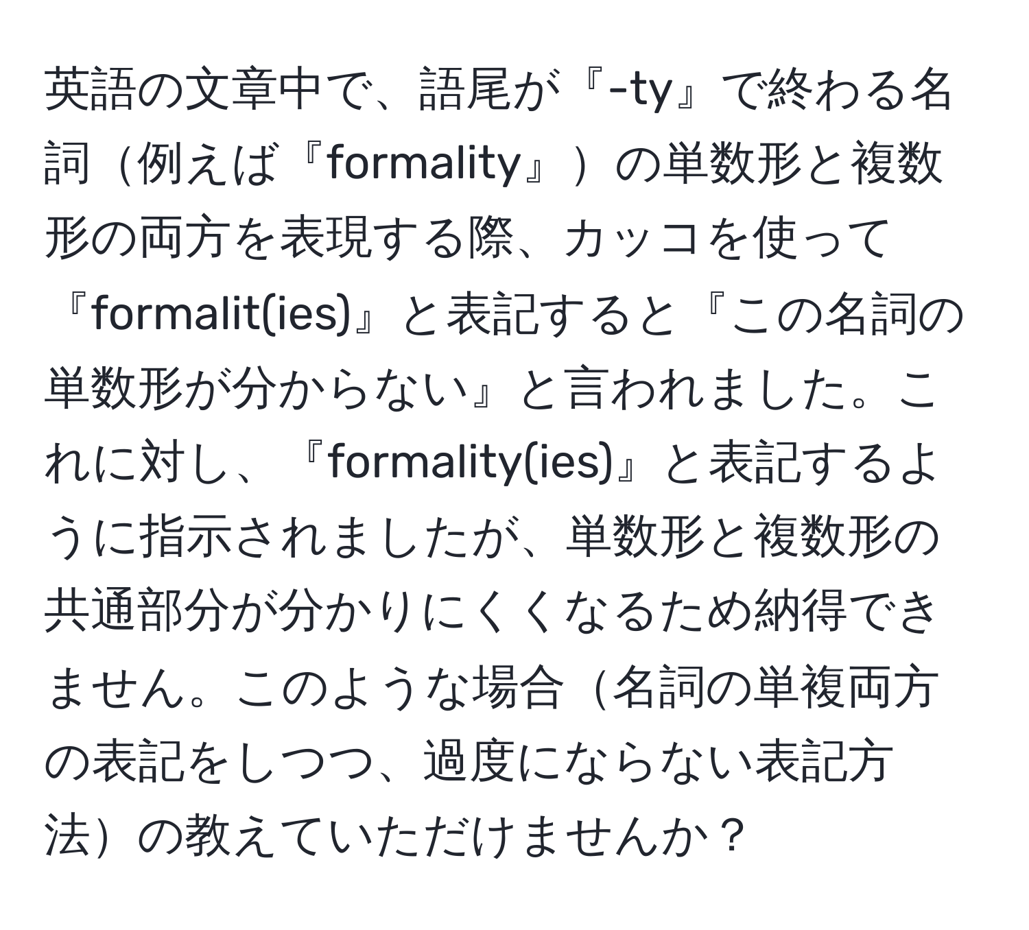 英語の文章中で、語尾が『-ty』で終わる名詞例えば『formality』の単数形と複数形の両方を表現する際、カッコを使って『formalit(ies)』と表記すると『この名詞の単数形が分からない』と言われました。これに対し、『formality(ies)』と表記するように指示されましたが、単数形と複数形の共通部分が分かりにくくなるため納得できません。このような場合名詞の単複両方の表記をしつつ、過度にならない表記方法の教えていただけませんか？