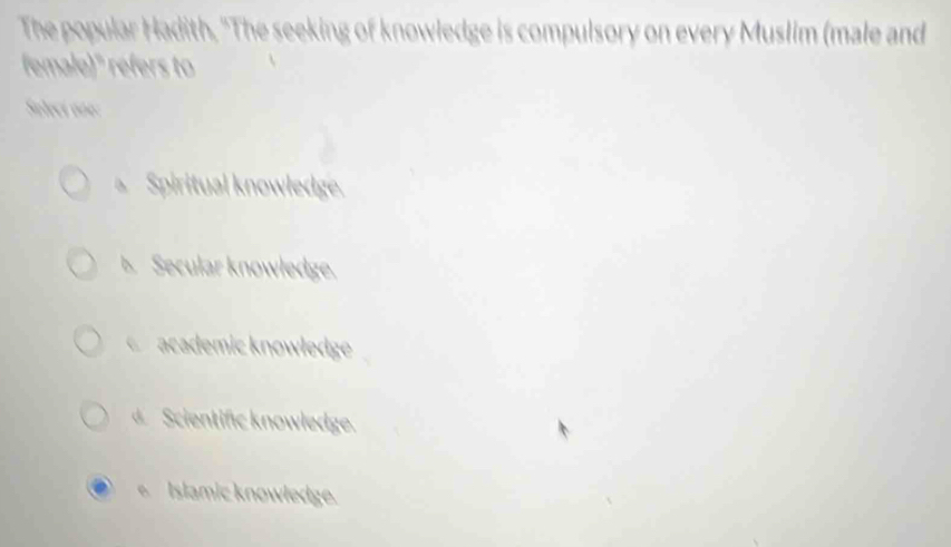 The popular Hadith, "The seeking of knowledge is compulsory on every Muslim (male and
female)" refers to
Soleci one:
Spiritual knowledge.
b. Secular knowledge.
C academic knowłedge
Scientific knowledge.
Islamic knowledge.