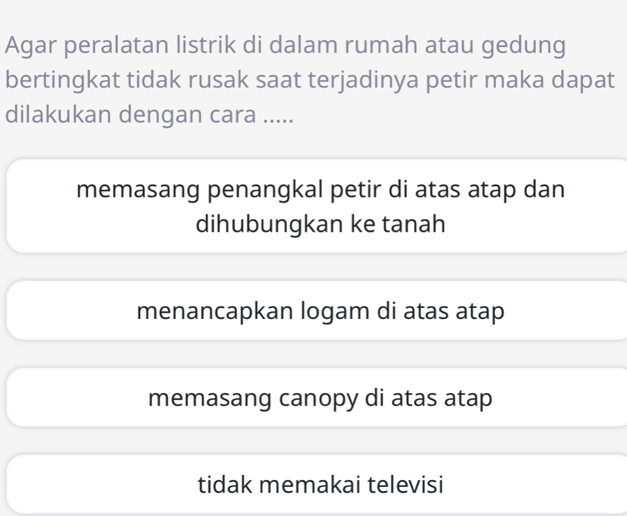 Agar peralatan listrik di dalam rumah atau gedung
bertingkat tidak rusak saat terjadinya petir maka dapat
dilakukan dengan cara .....
memasang penangkal petir di atas atap dan
dihubungkan ke tanah
menancapkan logam di atas atap
memasang canopy di atas atap
tidak memakai televisi