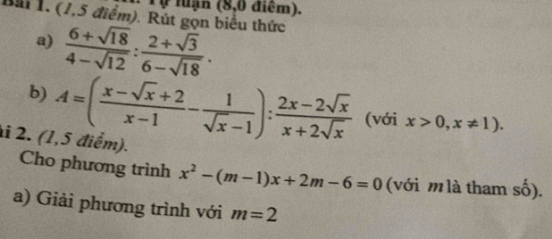 Tự luận (8,0 điểm). 
Bài 1. (1,5 điểm). Rút gọn biểu thức 
a)  (6+sqrt(18))/4-sqrt(12) : (2+sqrt(3))/6-sqrt(18) . 
b) A=( (x-sqrt(x)+2)/x-1 - 1/sqrt(x)-1 ): (2x-2sqrt(x))/x+2sqrt(x)  (với x>0,x!= 1). 
i 2. (1,5 điểm). 
Cho phương trình x^2-(m-1)x+2m-6=0 (với mlà tham số). 
a) Giải phương trình với m=2