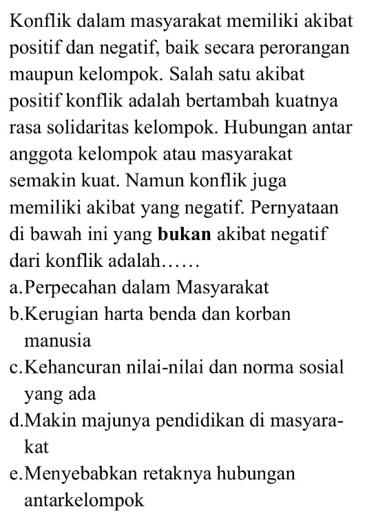 Konflik dalam masyarakat memiliki akibat
positif dan negatif, baik secara perorangan
maupun kelompok. Salah satu akibat
positif konflik adalah bertambah kuatnya
rasa solidaritas kelompok. Hubungan antar
anggota kelompok atau masyarakat
semakin kuat. Namun konflik juga
memiliki akibat yang negatif. Pernyataan
di bawah ini yang bukan akibat negatif
dari konflik adalah……
a.Perpecahan dalam Masyarakat
b.Kerugian harta benda dan korban
manusia
c.Kehancuran nilai-nilai dan norma sosial
yang ada
d.Makin majunya pendidikan di masyara-
kat
e.Menyebabkan retaknya hubungan
antarkelompok