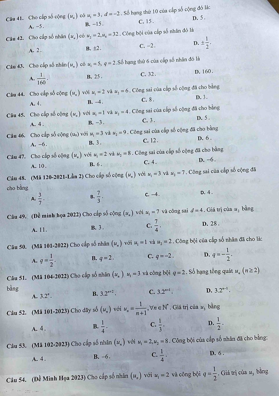 Cho cấp số cộng (u_n) có u_1=3,d=-2. Số hạng thứ 10 của cấp số cộng đó là:
A. -5. B. −15 . C. 15 . D. 5 .
Câu 42. Cho cấp số nhân (u_n) có u_2=2,u_6=32. Công bội của cấp số nhân đó là
A. 2 . B. ±2 . C. −2 .
D. ±  1/2 .
Câu 43. Cho cấp số nhân (u_n) có u_1=5,q=2 Số hạng thứ 6 của cấp số nhân đó là
A.  1/160 .
B. 25 . C. 32 . D. 160 .
Câu 44. Cho cấp số cộng (u_n) với u_1=2 và u_2=6. Công sai của cấp số cộng đã cho bằng
A. 4. B. -4. C. 8 .
D. 3 .
Câu 45. Cho cấp số cộng (u_n) với u_1=1 và u_2=4. Công sai của cấp số cộng đã cho bằng
A. 4 . B. −3 . C. 3 . D. 5 .
Câu 46. Cho cấp số cộng (un) với u_1=3 và u_2=9. Công sai của cấp số cộng đã cho bằng
A. -6 . B. 3 . C. 12 . D. 6 .
Câu 47. Cho cấp số cộng (u_n) với u_1=2 và u_2=8. Công sai của cấp số cộng đã cho bằng
A. 10. B. 6 . C. 4 . D. -6 .
Câu 48. (Mã 120-2021-Lần 2) Cho cấp số cộng (u_n) với u_1=3 và u_2=7. Công sai của cấp số cộng đã
cho bằng
A.  3/7 .  7/3 . C. -4 . D. 4 .
B.
Câu 49. (Đề minh họa 2022) Cho cấp số cộng (u_n) với u_1=7 và công sai d=4. Giá trị của u_2 bằng
A. 11.
B. 3 .
C.  7/4 . D. 28 .
Câu 50. (Mã 101-2022) Cho cấp số nhân (u_n) với u_1=1 và u_2=2. Công bội của cấp số nhân đã cho là:
A. q= 1/2 .
B. q=2.
C. q=-2. D. q=- 1/2 .
Câu 51. (Mã 104-2022) Cho cấp số nhân (u_n) u_1=3 và công bội q=2. Số hạng tổng quát u_n(n≥ 2)
bằng 3.2^(n-1).
A. 3.2^n. B. 3.2^(n+2).
C. 3.2^(n+1). D.
Câu 52. (Mã 101-2023) Cho dãy số (u_n) với u_n= 1/n+1 ,forall n∈ N^*. Giá trị của u_1 bằng
A. 4 . B.  1/4 · C.  1/3 . D.  1/2 ·
Câu 53. (Mã 102-2023) Cho cấp số nhân (u_n) với u_1=2,u_2=8. Công bội của cấp số nhân đã cho bằng:
A. 4 . B. −6 . C.  1/4 ·
D. 6 .
Câu 54. (Đề Minh Họa 2023) Cho cấp số nhân (u_n) với u_1=2 và công bội q= 1/2 . Giá trị của u_3 bằng