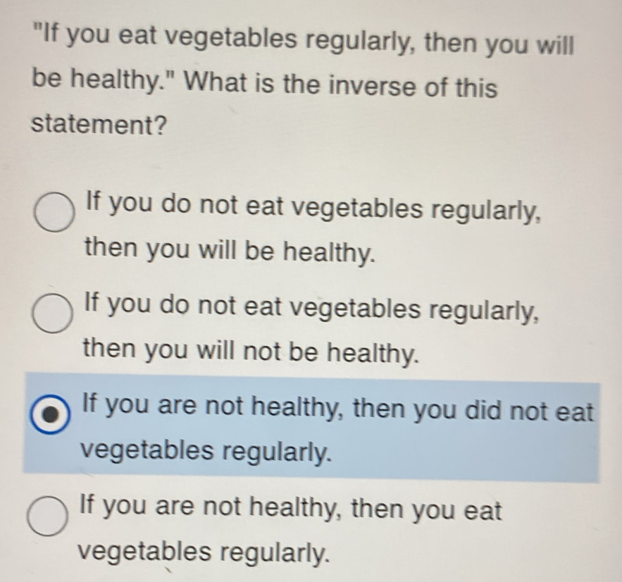 "If you eat vegetables regularly, then you will
be healthy." What is the inverse of this
statement?
If you do not eat vegetables regularly,
then you will be healthy.
If you do not eat vegetables regularly,
then you will not be healthy.
If you are not healthy, then you did not eat
vegetables regularly.
If you are not healthy, then you eat
vegetables regularly.