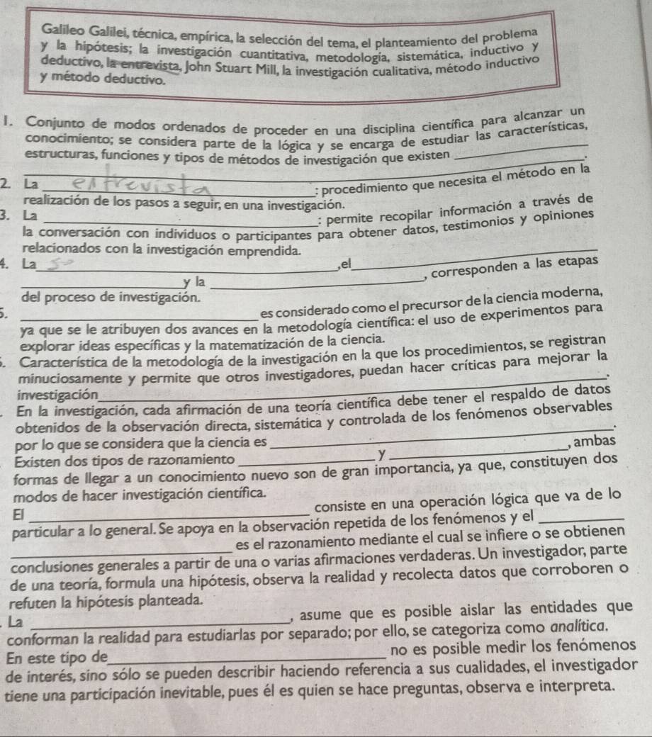 Galileo Galilei, técnica, empírica, la selección del tema, el planteamiento del problema
y la hipótesis; la investigación cuantitativa, metodología, sistemática, inductivo y
deductivo, la entrevista, John Stuart Mill, la investigación cualitativa, método inductivo
y método deductivo.
I. Conjunto de modos ordenados de proceder en una disciplina científica para alcanzar un
conocimiento; se considera parte de la lógica y se encarga de estudiar las características,
_estructuras, funciones y tipos de métodos de investigación que existen
2. La
_: procedimiento que necesita el método en la
realización de los pasos a seguir, en una investigación.
3. La
: permite recopilar información a través de
la conversación con individuos o participantes para obtener datos, testimonios y opiniones
relacionados con la investigación emprendida._
4. La ,el
_, corresponden a las etapas
_y la
_
del proceso de investigación.
es considerado como el precursor de la ciencia moderna,
_ya que se le atribuyen dos avances en la metodología científica: el uso de experimentos para
explorar ideas específicas y la matematización de la ciencia.
S. Característica de la metodología de la investigación en la que los procedimientos, se registran
minuciosamente y permite que otros investigadores, puedan hacer críticas para mejorar la
investigación
En la investigación, cada afirmación de una teoría científica debe tener el respaldo de datos
obtenidos de la observación directa, sistemática y controlada de los fenómenos observables
_.
por lo que se considera que la ciencia es _, ambas
Existen dos tipos de razonamiento
y
formas de llegar a un conocimiento nuevo son de gran importancia, ya que, constituyen dos
modos de hacer investigación científica.
El_
consiste en una operación lógica que va de lo
particular a lo general. Se apoya en la observación repetida de los fenómenos y el_
es el razonamiento mediante el cual se infiere o se obtienen
conclusiones generales a partir de una o varias afirmaciones verdaderas. Un investigador, parte
de una teoría, formula una hipótesis, observa la realidad y recolecta datos que corroboren o
refuten la hipótesis planteada.
La _, asume que es posible aislar las entidades que
conforman la realidad para estudiarlas por separado; por ello, se categoriza como andlítica.
En este tipo de_ no es posible medir los fenómenos
de interés, sino sólo se pueden describir haciendo referencia a sus cualidades, el investigador
tiene una participación inevitable, pues él es quien se hace preguntas, observa e interpreta.