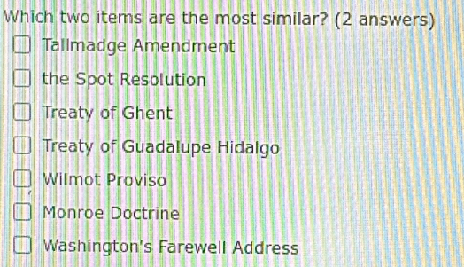 Which two items are the most similar? (2 answers)
Tallmadge Amendment
the Spot Resolution
Treaty of Ghent
Treaty of Guadalupe Hidalgo
Wilmot Proviso
Monroe Doctrine
Washington's Farewell Address