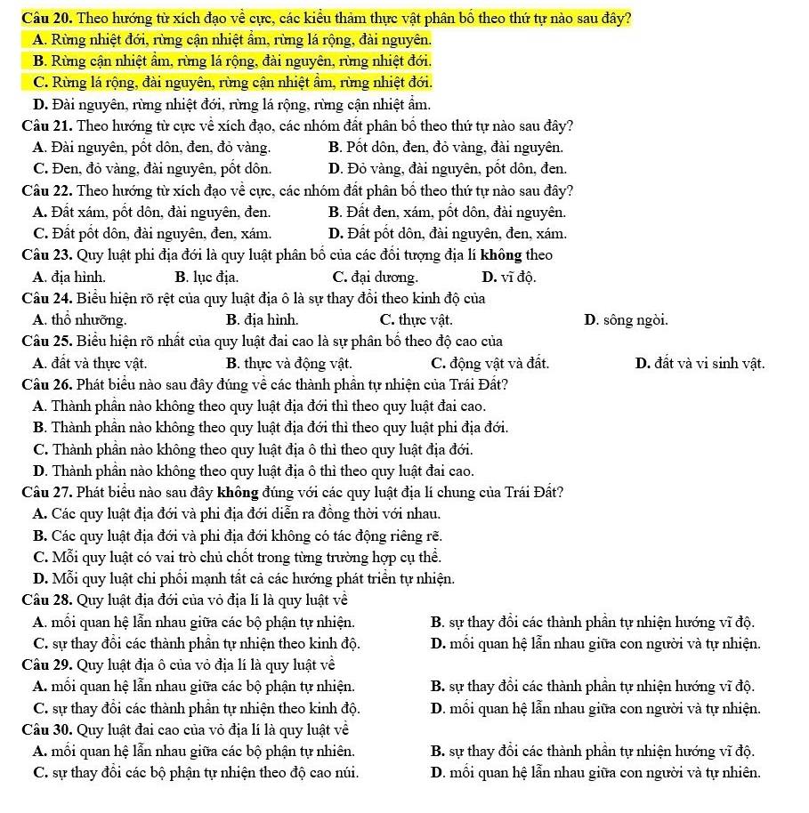 Theo hướng từ xích đạo về cực, các kiểu thảm thực vật phân bố theo thứ tự nào sau đây?
A. Rừng nhiệt đới, rừng cận nhiệt ẩm, rừng lá rộng, đài nguyên.
B. Rừng cận nhiệt ẩm, rừng lá rộng, đài nguyên, rừng nhiệt đới.
C. Rừng lá rộng, đài nguyên, rừng cận nhiệt ẩm, rừng nhiệt đới.
D. Đài nguyên, rừng nhiệt đới, rừng lá rộng, rừng cận nhiệt ẩm.
Câu 21. Theo hướng từ cực về xích đạo, các nhóm đất phân bố theo thứ tự nào sau đây?
A. Đài nguyên, pốt dôn, đen, đỏ vàng. B. Pốt dôn, đen, đỏ vàng, đài nguyên.
C. Đen, đỏ vàng, đài nguyên, pốt dôn. D. Đỏ vàng, đài nguyên, pốt dôn, đen.
Câu 22. Theo hướng từ xích đạo về cực, các nhóm đất phân bố theo thứ tự nào sau đây?
A. Đất xám, pốt dôn, đài nguyên, đen. B. Đất đen, xám, pốt dôn, đài nguyên.
C. Đất pốt dôn, đài nguyên, đen, xám. D. Đất pốt dôn, đài nguyên, đen, xám.
Câu 23. Quy luật phi địa đới là quy luật phân bố của các đổi tượng địa lí không theo
A. địa hình. B. lục địa. C. đại dương. D. vĩ độ.
Câu 24. Biểu hiện rõ rệt của quy luật địa ô là sự thay đổi theo kinh độ của
A. thổ nhưỡng. B. địa hình. C. thực vật. D. sông ngòi.
Câu 25. Biểu hiện rõ nhất của quy luật đai cao là sự phân bố theo độ cao của
A. đất và thực vật. B. thực và động vật. C. động vật và đất. D. đất và vi sinh vật.
Câu 26. Phát biểu nào sau đây đúng về các thành phần tự nhiện của Trái Đất?
A. Thành phần nào không theo quy luật địa đới thì theo quy luật đai cao.
B. Thành phần nào không theo quy luật địa đới thì theo quy luật phi địa đới.
C. Thành phần nào không theo quy luật địa ô thì theo quy luật địa đới.
D. Thành phần nào không theo quy luật địa ô thì theo quy luật đai cao.
Câu 27. Phát biểu nào sau đây không đúng với các quy luật địa lí chung của Trái Đất?
A. Các quy luật địa đới và phi địa đới diễn ra đồng thời với nhau.
B. Các quy luật địa đới và phi địa đới không có tác động riêng rẽ.
C. Mỗi quy luật có vai trò chủ chốt trong từng trường hợp cụ thể.
D. Mỗi quy luật chi phối mạnh tất cả các hướng phát triển tự nhiện.
Câu 28. Quy luật địa đới của vỏ địa lí là quy luật về
A. mối quan hệ lẫn nhau giữa các bộ phận tự nhiện.  B. sự thay đổi các thành phần tự nhiện hướng vĩ độ.
C. sự thay đổi các thành phần tự nhiện theo kinh độ. D. mối quan hệ lẫn nhau giữa con người và tự nhiện.
Câu 29. Quy luật địa ô của vỏ địa lí là quy luật về
A. mối quan hệ lẫn nhau giữa các bộ phận tự nhiện. B. sự thay đổi các thành phần tự nhiện hướng vĩ độ.
C. sự thay đổi các thành phần tự nhiện theo kinh độ.  D. mối quan hệ lẫn nhau giữa con người và tự nhiện.
Câu 30. Quy luật đai cao của vỏ địa lí là quy luật về
A. mối quan hệ lẫn nhau giữa các bộ phận tự nhiên.  B. sự thay đổi các thành phần tự nhiện hướng vĩ độ.
C. sự thay đổi các bộ phận tự nhiện theo độ cao núi.  D. mối quan hệ lẫn nhau giữa con người và tự nhiên.