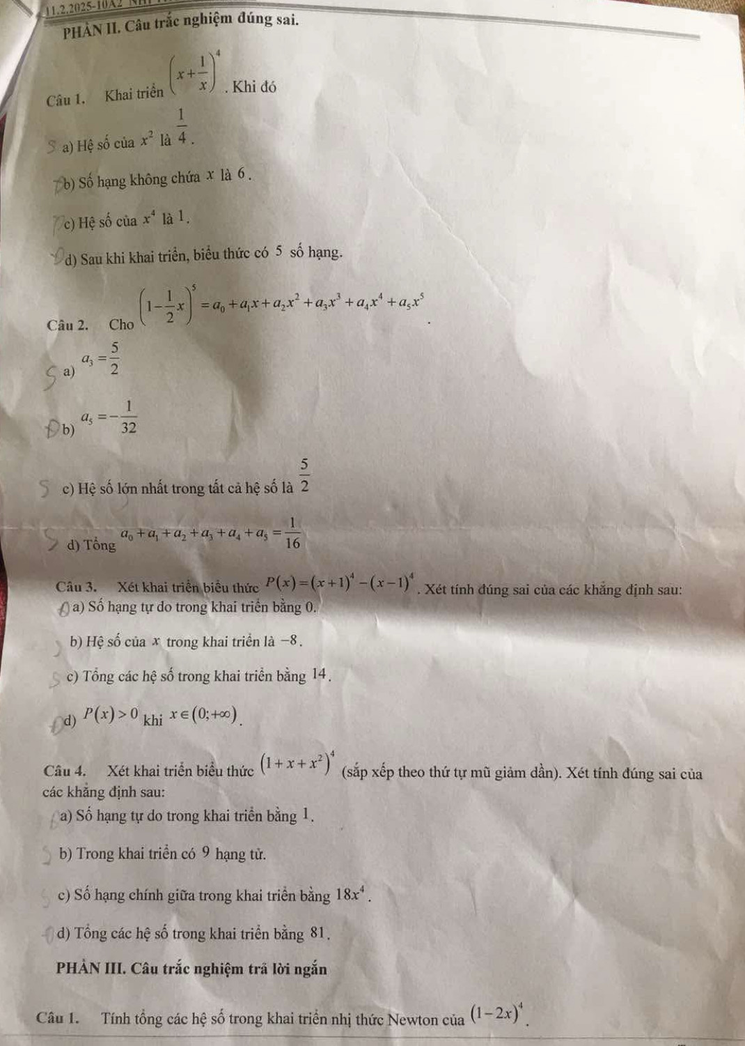 11.2.2025-10A21
PHẢN II. Câu trắc nghiệm đúng sai.
Câu 1. Khai triển (x+ 1/x )^4. Khi đó
S a) Hệ số của x^2 là  1/4 .
b) Số hạng không chứa x là 6 .
c) Hệ số của x^4 a^1
d) Sau khi khai triển, biểu thức có 5 số hạng.
Câu 2. Cho (1- 1/2 x)^5=a_0+a_1x+a_2x^2+a_3x^3+a_4x^4+a_5x^5
a) a_3= 5/2 
b) a_5=- 1/32 
c) Hệ số lớn nhất trong tất cả hệ số là  5/2 
d) Tổng a_0+a_1+a_2+a_3+a_4+a_5= 1/16 
Câu 3. Xét khai triển biểu thức P(x)=(x+1)^4-(x-1)^4. Xét tính đúng sai của các khắng định sau:
a) Số hạng tự do trong khai triển bằng 0.
b) Hệ số của x trong khai triển là −8.
c) Tổng các hệ số trong khai triển bằng 14,
d) P(x)>0 1 khi x∈ (0;+∈fty ).
Câu 4. Xét khai triển biểu thức (1+x+x^2)^4 (sắp xếp theo thứ tự mũ giảm dần). Xét tính đúng sai của
các khẳng định sau:
a) Số hạng tự do trong khai triển bằng 1.
b) Trong khai triển có 9 hạng tử.
c) Số hạng chính giữa trong khai triển bằng 18x^4.
d) Tổng các hệ số trong khai triển bằng 81.
PHÀN III. Câu trắc nghiệm trã lời ngắn
Câu 1. Tính tổng các hệ số trong khai triển nhị thức Newton của (1-2x)^4.