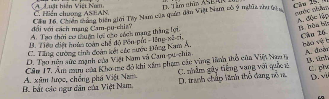 A. Luật biển Việt Nam.
D. Tầm nhìn ASEAN 2
Câu 25. M
C. Hiến chương ASEAN.
Câu 16. Chiến thắng biên giới Tây Nam của quân dân Việt Nam có ý nghĩa như thể n
nước nhằm
A. độc lập
đối với cách mạng Cam-pu-chia?
B. hòa bìi
Câu 26.
A. Tạo thời cơ thuận lợi cho cách mạng thắng lợi.
bảo vệ b
B. Tiêu diệt hoàn toàn chế độ Pôn-pốt - lêng-xê-ri,
C. Tăng cường tỉnh đoàn kết các nước Đông Nam Á.
D. Tạo nên sức mạnh của Việt Nam và Cam-pu-chia.
A. đoàr
Câu 17. Âm mưu của Khơ-me đỏ khi xâm phạm các vùng lãnh thổ của Việt Nam là
B. tinh
A. xâm lược, chống phá Việt Nam. C. nhằm gây tiếng vang với quốc tế. C. ph
B. bắt các ngư dân của Việt Nam. D. tranh chấp lãnh thổ đang nổ ra. D. vi