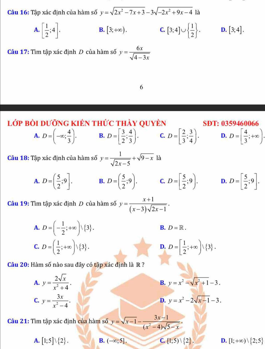 Tập xác định của hàm số y=sqrt(2x^2-7x+3)-3sqrt(-2x^2+9x-4) là
B. [3;+∈fty ). C.
A. [ 1/2 ;4]. [3;4]∪   1/2  . D. [3;4].
Câu 17: Tìm tập xác định D của hàm số y= 6x/sqrt(4-3x) 
6
lớp BÒI DưỡnG KIÉN thức thảy QUYÊn SĐT: 0359460066
A. D=(-∈fty ; 4/3 ). B. D=[ 3/2 ; 4/3 ). C. D=[ 2/3 ; 3/4 ). D. D=[ 4/3 ;+∈fty )·
Câu 18: Tập xác định của hàm số y= 1/sqrt(2x-5) +sqrt(9-x) là
A. D=( 5/2 ;9]. B. D=( 5/2 ;9). C. D=[ 5/2 ;9). D. D=[ 5/2 ;9].
Câu 19: Tìm tập xác định D của hàm số y= (x+1)/(x-3)sqrt(2x-1) .
A. D=(- 1/2 ;+∈fty )| 3 .
B. D=R.
C. D=( 1/2 ;+∈fty )vee  3 . D=[ 1/2 ;+∈fty )vee  3 .
D.
Câu 20: Hàm số nào sau đây có tập xác định là R ?
A. y= 2sqrt(x)/x^2+4 .
B. y=x^2-sqrt(x^2+1)-3.
C. y= 3x/x^2-4 .
D. y=x^2-2sqrt(x-1)-3.
Câu 21: Tìm tập xác định của hàm số y=sqrt(x-1)- (3x-1)/(x^2-4)sqrt(5-x) .
A. [1;5]vee  2 . B. (-∈fty ;5]. C. [1;5) 2 . D. [1;+∈fty ) 2;5