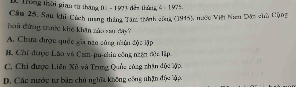 D. Trong thời gian từ tháng 01 - 1973 đến tháng 4 - 1975.
Câu 25. Sau khi Cách mạng tháng Tám thành công (1945), nước Việt Nam Dân chủ Cộng
hoà đứng trước khó khăn nào sau đây?
A. Chưa được quốc gia nào công nhận độc lập.
B. Chỉ được Lào và Cam-pu-chia công nhận độc lập.
C. Chỉ được Liên Xô và Trung Quốc công nhận độc lập.
D. Các nước tư bản chủ nghĩa không công nhận độc lập.