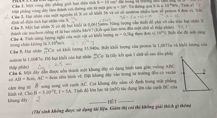 Phán 3. C h
Câu 1. Một vòng dây phẳng giới hạn diện tích S=10cm^2 đặt trong từ trường đếu cảm tng tử
Mặt phẳng vòng dây làm thành với đường sức từ một góc alpha =30°. Từ thông qua S là a. 10^(-4)Wb. Tính a?
Câu 2. Hạt nhân của một nguyên tố X có số khối 56 và có số neutron nhiều hơn số proton 4 đơn vị. Xác
định số điện tích hạt nhân của X.
Câu 3. Một hạt nhân X có độ hụt khối là 0,0615amu. Năng lượng cần thiết để phá vỡ cấu trúc hạt nhân X
thành các nucleon riêng rẽ là bao nhiêu MeV? (Kết quả làm tròn đến một chữ số thập phân).
Câu 4. Tính năng lượng nghỉ của một vật có khối lượng m=0,5kg theo đơn vị 10^(16)J. Biết tốc độ ánh sáng
trong chân không là 3.10^8m/s.
Câu 5. Hạt nhân _(27)^(60)Co có khối lượng 55,940u. Biết khối lượng của proton là 1,0073u và khối lượng của
notron là 1,0087u. Độ hụt khối của hạt nhân _(27)^(60)C 0 là (lấy kết quả 1 chữ số sau dấu phầy
thập phân)
Câu 6. Một dây dẫn được uốn thành một khung dây có dạng hình tam giác vuông ABC
có AB=8cm,AC=6cm như hình vẽ. Đặt khung dây vào trong từ trường đều có vectơ
cảm ứng từ vector B song song với cạnh AC. Coi khung dây nằm cố định trong mặt phẳng
hình vẽ. Cho B=5.10^(-3)T,I=5A. Tính độ lớn lực từ (mN) tác dụng lên các cạnh BC của
khung dây. _HÉt_
(Thí sinh không được sử dụng tài liệu. Giám thị coi thi không giải thích gì thêm)