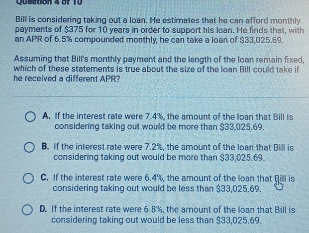 Bill is considering taking out a loan. He estimates that he can afford monthly
payments of $375 for 10 years in order to support his loan. He finds that, with
an APR of 6.5% compounded monthly, he can take a loan of $33,025.69.
Assuming that Bill's monthly payment and the length of the loan remain fixed,
which of these statements is true about the size of the loan Bill could take if
he received a different APR?
A. If the interest rate were 7.4%, the amount of the loan that Bill is
considering taking out would be more than $33,025.69.
B. If the interest rate were 7.2%, the amount of the loan that Bill is
considering taking out would be more than $33,025.69.
C. If the interest rate were 6.4%, the amount of the loan that Bill is
considering taking out would be less than $33,025.69.
D. If the interest rate were 6.8%, the amount of the loan that Bill is
considering taking out would be less than $33,025.69.