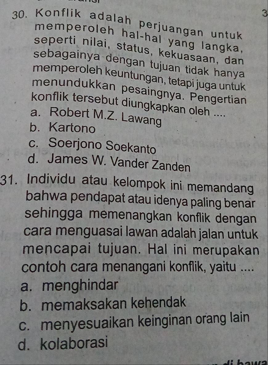 3
30. Konflik adalah perjuangan untuk
memperoleh hal-hal yang langka.
seperti nilai, status, kekuasaan, dan
sebagainya dengan tujuan tidak hanya 
memperoleh keuntungan, tetapi juga untuk
menundukkan pesaingnya. Pengertian
konflik tersebut diungkapkan oleh ....
a. Robert M.Z. Lawang
b. Kartono
c. Soerjono Soekanto
d. James W. Vander Zanden
31. Individu atau kelompok ini memandang
bahwa pendapat atau idenya paling benar .
sehingga memenangkan konflik dengan 
cara menguasai lawan adalah jalan untuk
mencapai tujuan. Hal ini merupakan
contoh cara menangani konflik, yaitu ....
a. menghindar
b. memaksakan kehendak
c. menyesuaikan keinginan orang lain
d. kolaborasi