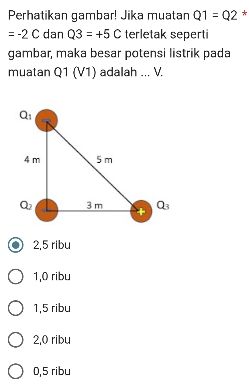 Perhatikan gambar! Jika muatan Q1=Q2 *
=-2C dan Q3=+5C terletak seperti
gambar, maka besar potensi listrik pada
muatan Q1 (V1) adalah ... V.
2,5 ribu
1,0 ribu
1,5 ribu
2,0 ribu
0,5 ribu