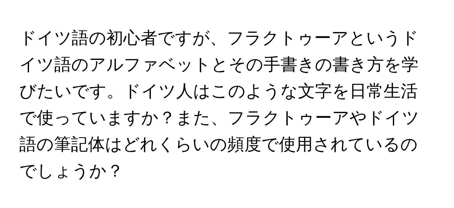 ドイツ語の初心者ですが、フラクトゥーアというドイツ語のアルファベットとその手書きの書き方を学びたいです。ドイツ人はこのような文字を日常生活で使っていますか？また、フラクトゥーアやドイツ語の筆記体はどれくらいの頻度で使用されているのでしょうか？