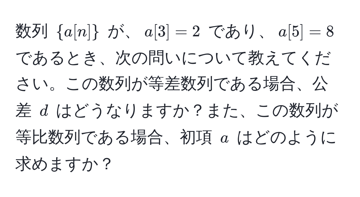 数列 $a[n]$ が、$a[3] = 2$ であり、$a[5] = 8$ であるとき、次の問いについて教えてください。この数列が等差数列である場合、公差 $d$ はどうなりますか？また、この数列が等比数列である場合、初項 $a$ はどのように求めますか？