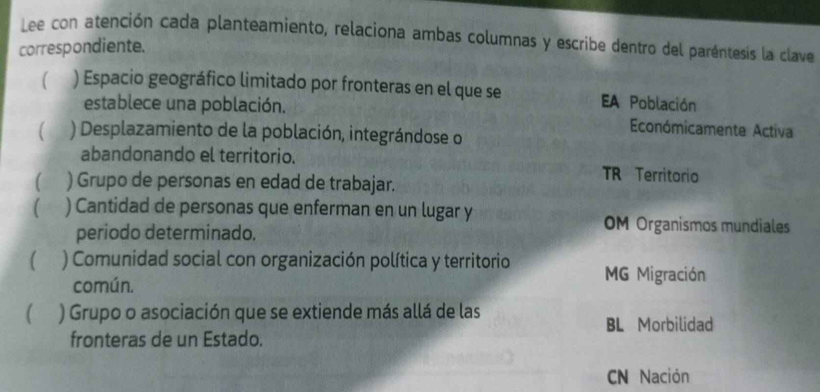 Lee con atención cada planteamiento, relaciona ambas columnas y escribe dentro del paréntesis la clave
correspondiente.
) Espacio geográfico limitado por fronteras en el que se EA Población
establece una población.
) Desplazamiento de la población, integrándose o
Económicamente Activa
abandonando el territorio. TR Territorio
) Grupo de personas en edad de trabajar.
) Cantidad de personas que enferman en un lugar y
periodo determinado.
OM Organismos mundiales
( ) Comunidad social con organización política y territorio
común.
MG Migración
) Grupo o asociación que se extiende más allá de las
BL Morbilidad
fronteras de un Estado.
CN Nación