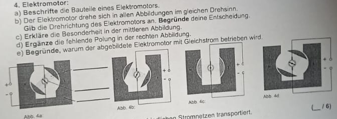 Elektromotor: 
a) Beschrifte die Bauteile eines Elektromotors. 
b) Der Elektromotor drehe sich in allen Abbildungen im gleichen Drehsinn. 
Gib die Drehrichtung des Elektromotors an. Begründe deine Entscheidung. 
c) Erkläre die Besonderheit in der mittleren Abbildung. 
d) Ergänze die fehlende Polung in der rechten Abbildung. 
m der abgebildete Elektromotor mhstrom betrieben wi
Abb. 4a 
inhen Stromnetzen transportiert. _/ 6)