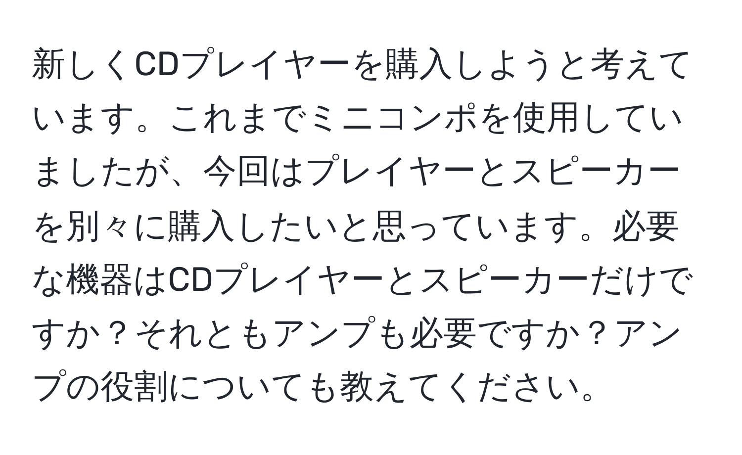 新しくCDプレイヤーを購入しようと考えています。これまでミニコンポを使用していましたが、今回はプレイヤーとスピーカーを別々に購入したいと思っています。必要な機器はCDプレイヤーとスピーカーだけですか？それともアンプも必要ですか？アンプの役割についても教えてください。