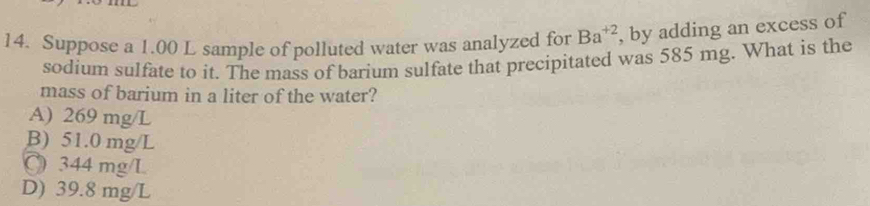 Suppose a 1.00 L sample of polluted water was analyzed for Ba^(+2) , by adding an excess of
sodium sulfate to it. The mass of barium sulfate that precipitated was 585 mg. What is the
mass of barium in a liter of the water?
A) 269 mg/L
B) 51.0 mg/L
C 344 mg/L
D) 39.8 mg/L