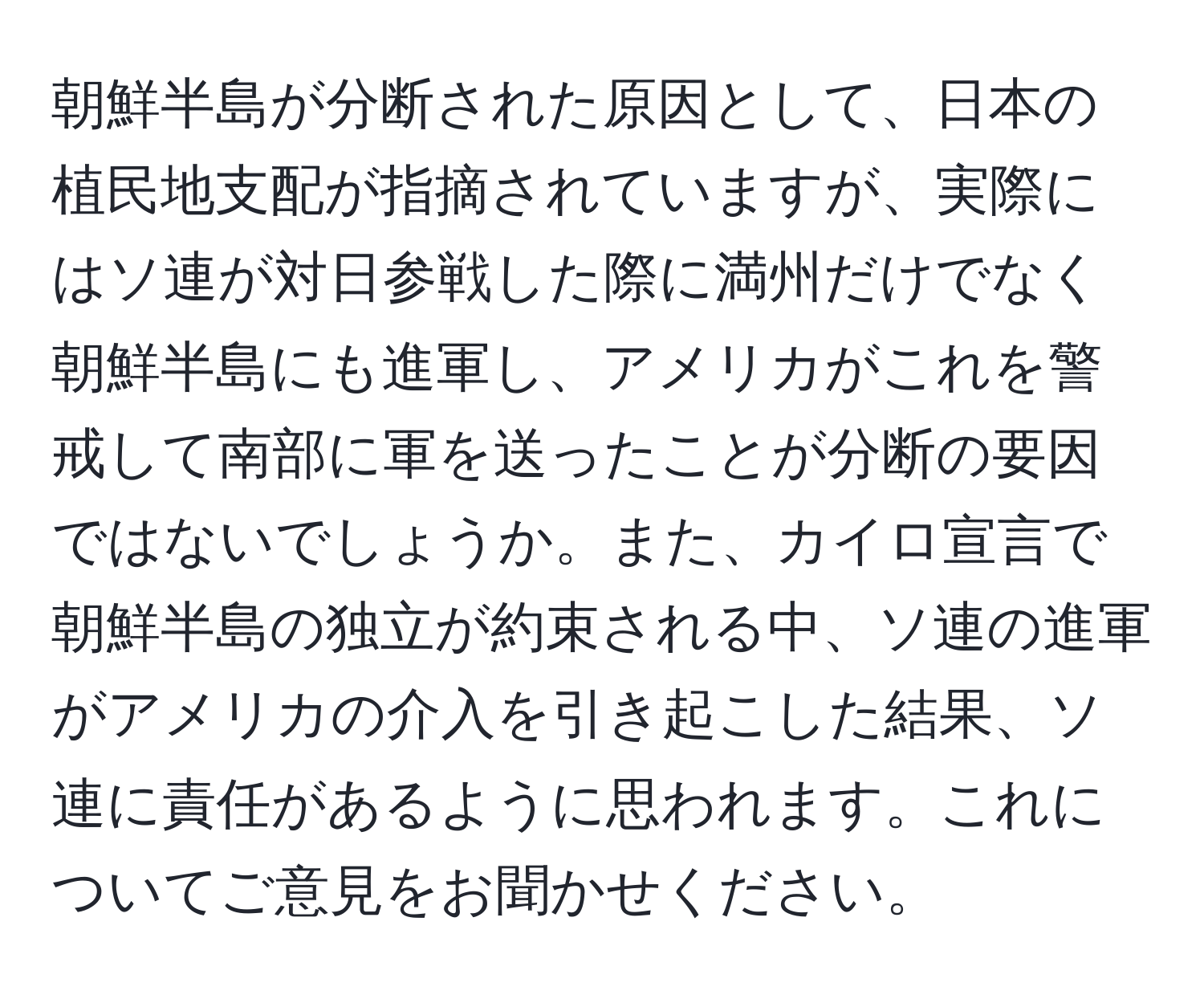 朝鮮半島が分断された原因として、日本の植民地支配が指摘されていますが、実際にはソ連が対日参戦した際に満州だけでなく朝鮮半島にも進軍し、アメリカがこれを警戒して南部に軍を送ったことが分断の要因ではないでしょうか。また、カイロ宣言で朝鮮半島の独立が約束される中、ソ連の進軍がアメリカの介入を引き起こした結果、ソ連に責任があるように思われます。これについてご意見をお聞かせください。