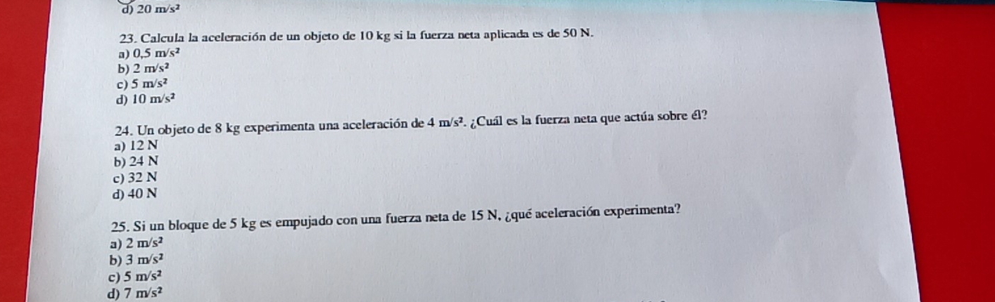 d) 20m/s^2
23. Calcula la aceleración de un objeto de 10 kg si la fuerza neta aplicada es de 50 N.
a) 0,5m/s^2
b) 2m/s^2
c) 5m/s^2
d) 10m/s^2
24. Un objeto de 8 kg experimenta una aceleración de 4m/s^2 F ¿Cuál es la fuerza neta que actúa sobre él?
a) 12 N
b) 24 N
c) 32 N
d) 40 N
25. Si un bloque de 5 kg es empujado con una fuerza neta de 15 N, ¿qué aceleración experimenta?
a) 2m/s^2
b) 3m/s^2
c) 5m/s^2
d) 7m/s^2