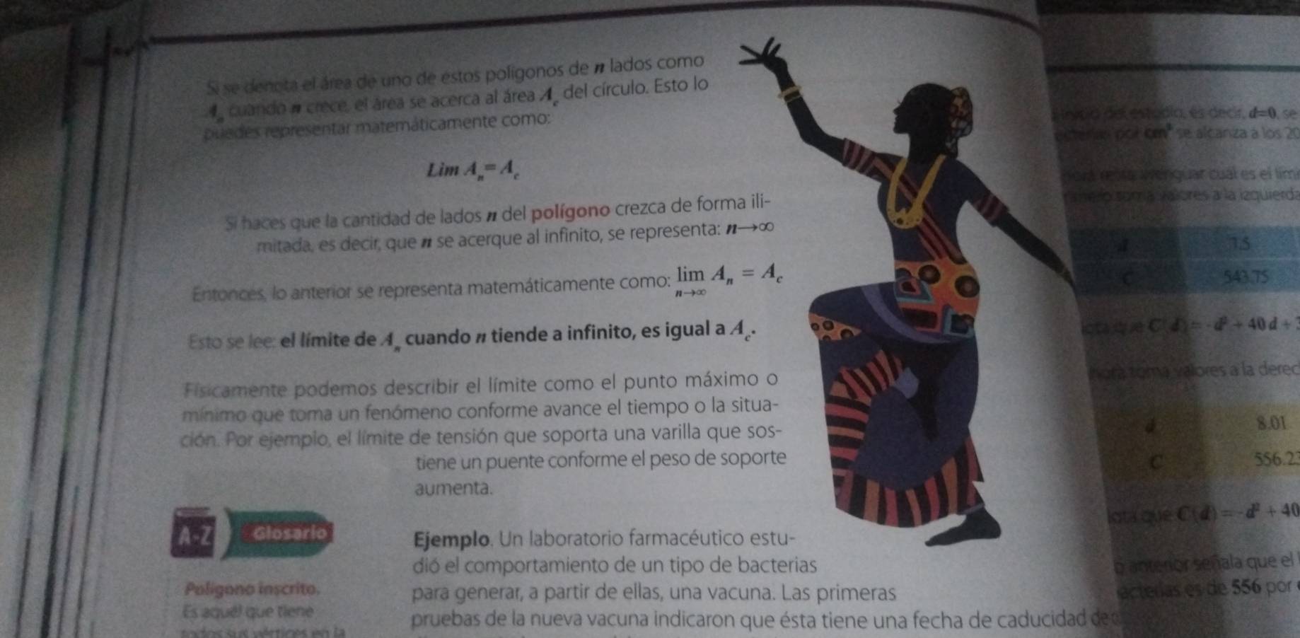 Si se denota el área de uno de estos polígonos de n lados como
d cuando a crece, el área se acerca al área 4 del círculo. Esto lo
typia del estudia, es decir, d=0.
puedes representar matemáticamente como: se alcaniza à los 21
extercs ccicm^2
Lim A_n=A_c
norá resra Wenguar cual es el tím
Si haces que la cantidad de lados á del polígono crezca de forma ili-
hero somía valores a la izquierda
mitada, es decir, que é se acerque al infinito, se representa: nto ∈fty
4
15
Entonces, lo anterior se representa matemáticamente como: limlimits _nto ∈fty A_n=A_c
C 543.75
Esto se lee: el límite de A cuando # tiende a infinito, es igual a A_.
ictaq 7 d)=-d^2+40d+
Fisicamente podemos describir el límite como el punto máximo o Ínora toma valores a la derec
mínimo que toma un fenómeno conforme avance el tiempo o la situa-
ción. Por ejempio, el límite de tensión que soporta una varilla que sos-
8.01
tiene un puente conforme el peso de soporte C 556.23
aumenta.
lota que
A-Z Glosario C(d)=-d^2+40
Ejemplo. Un laboratorio farmacéutico estu-
dió el comportamiento de un tipo de bacterias o anterior señala que el
Poligono inscrito. para generar, a partir de ellas, una vacuna. Las primeras acterías es de 556 por
Es aquél que tiene
todos sus vértices en la pruebas de la nueva vacuna indicaron que ésta tiene una fecha de caducidad de