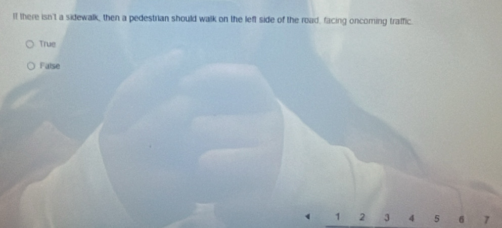 If there isn't a sidewalk, then a pedestrian should walk on the left side of the road, facing oncoming traffic.
True
False
1 2 3 4 5 6 7