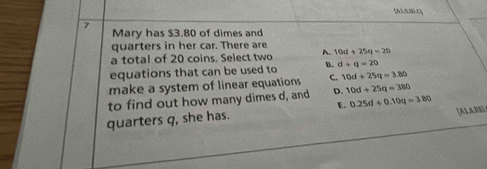 [A1.5.ID.C]
7
Mary has $3.80 of dimes and
quarters in her car. There are
a total of 20 coins. Select two A. 10d+25q=20
equations that can be used to B. d+q=20
make a system of linear equations C. 10d+25q=3.80
to find out how many dimes d, and D. 10d+25q=380
E.
[ALAREL
quarters q, she has. 0.25d+0.10q=3.80