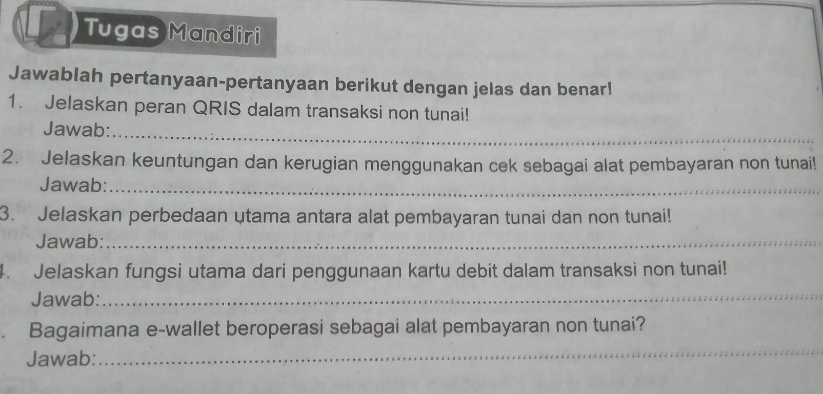 Tugas Mandiri 
Jawablah pertanyaan-pertanyaan berikut dengan jelas dan benar! 
1. Jelaskan peran QRIS dalam transaksi non tunai! 
Jawab:_ 
2. Jelaskan keuntungan dan kerugian menggunakan cek sebagai alat pembayaran non tunai! 
Jawab:_ 
3. Jelaskan perbedaan utama antara alat pembayaran tunai dan non tunai! 
Jawab:_ 
4. Jelaskan fungsi utama dari penggunaan kartu debit dalam transaksi non tunai! 
Jawab:_ 
. Bagaimana e-wallet beroperasi sebagai alat pembayaran non tunai? 
Jawab: 
_