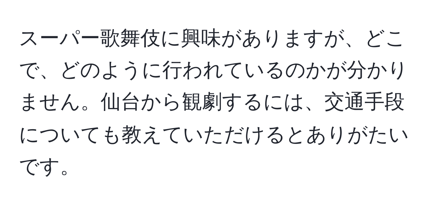 スーパー歌舞伎に興味がありますが、どこで、どのように行われているのかが分かりません。仙台から観劇するには、交通手段についても教えていただけるとありがたいです。