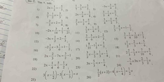 Bải 55 Tìm x, biết:
1) 2x+ 1/2 =- 5/3 _:2)  1/7 - 3/5 x= 3/5  3 ) -3x- 3/4 = 6/5 
4)  3/7 - 1/2 x= 5/3 ; 5) 2x- 3/4 =- 5/8 ; 6)  3/5 - 1/4 x= 2/5 
7) - 2/3 x+2= 3/4 ; 8)  2/5 x+ 3/2 = 5/4  9)  3/4 x- 5/2 = 4/3 
10) -2x+ 3/14 = 1/7 - 4/21  11)  3/2 x- 1/4 = 2/3 ; 12)  2/3 - 4/7 x=1- 1/2 
13) -3x+ 1/2 =2- 4/3  14)  3/4 - 5/6 x=2- 2/3  15)  3/5 - 1/4 = 1/10 x- 1/2 
16) -2 1/3 x-3 1/6 =1- 1/2 ; 17) 1 8/35 -1 1/5 x= 3/7  18) 1 1/2 x- 2/3 =4- 5/6 
19) 2x- 2/3 -7x= 3/2 -1; 20)  3/2 x- 2/5 = 1/3 x- 1/4  21) 2 2/3 - 5/3 x= 7/10 x+ 5/6 
22) 2x- 1/4 = 5/6 - 1/2 x : 23) 3x- 5/3 =x- 1/4  24) - 5/6 +3x= 2/3 - 1/2 x;
25) 3(x- 1/2 )-3(x- 1/3 )=x. 26)  1/2 (x+2)-4(x- 1/4 )= 1/2 x