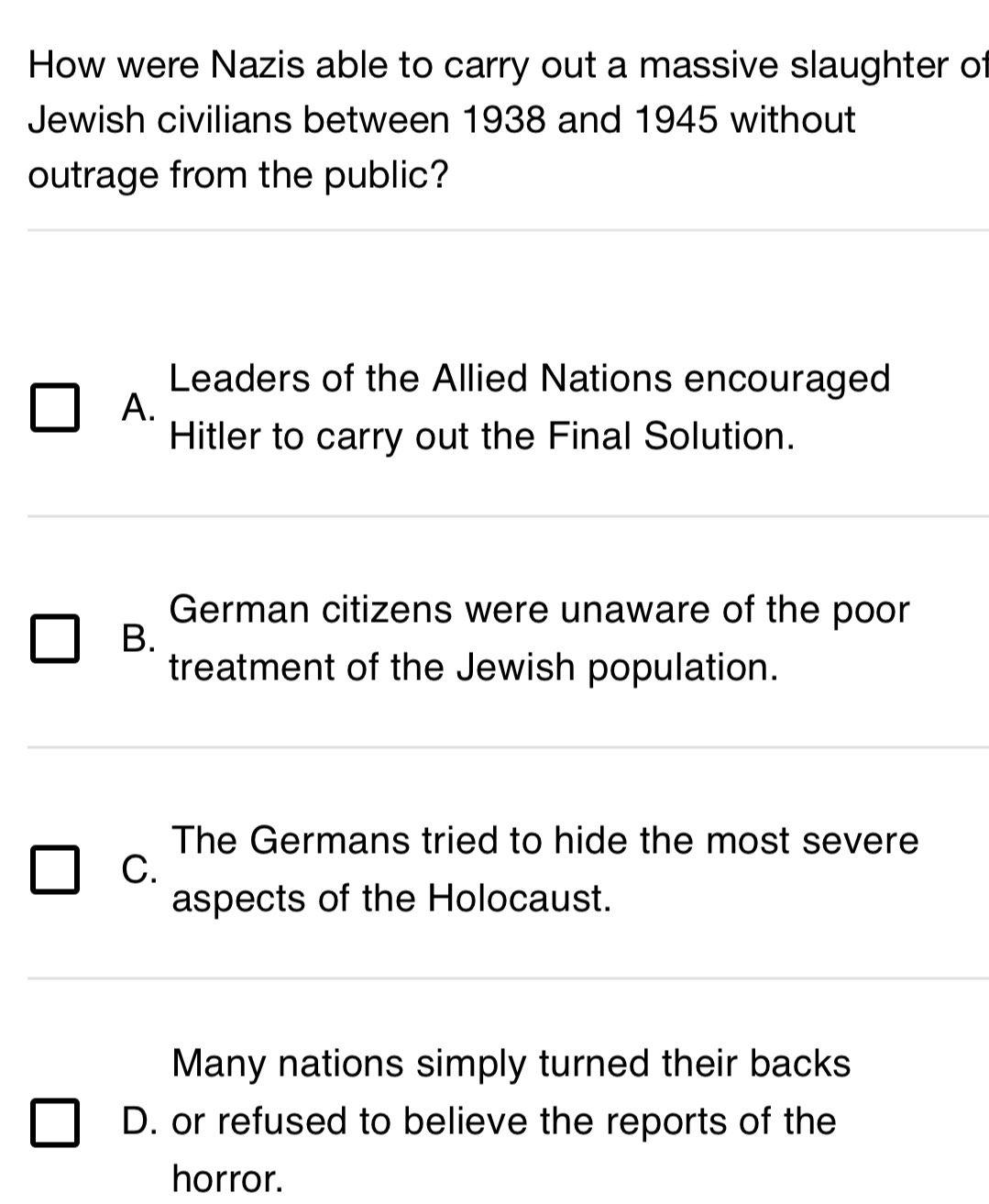 How were Nazis able to carry out a massive slaughter of
Jewish civilians between 1938 and 1945 without
outrage from the public?
Leaders of the Allied Nations encouraged
A.
Hitler to carry out the Final Solution.
German citizens were unaware of the poor
B.
treatment of the Jewish population.
The Germans tried to hide the most severe
C.
aspects of the Holocaust.
Many nations simply turned their backs
D. or refused to believe the reports of the
horror.