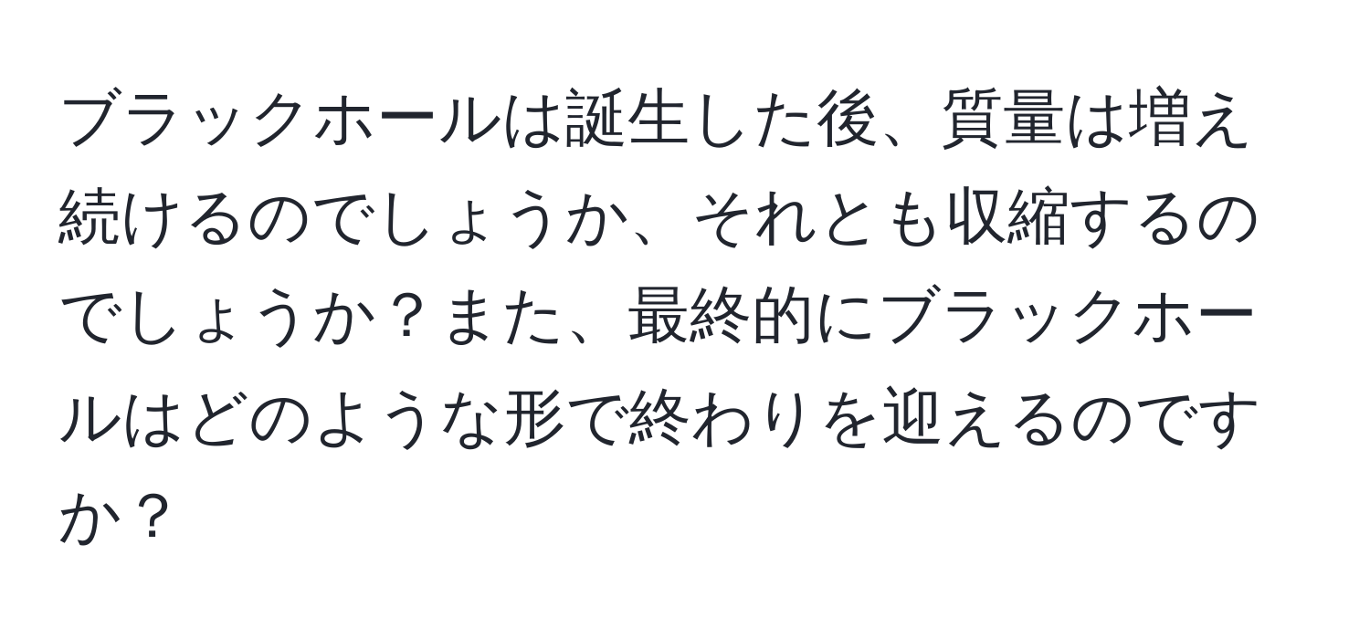 ブラックホールは誕生した後、質量は増え続けるのでしょうか、それとも収縮するのでしょうか？また、最終的にブラックホールはどのような形で終わりを迎えるのですか？