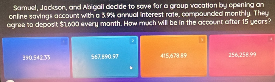 Samuel, Jackson, and Abigail decide to save for a group vacation by opening an
online savings account with a 3.9% annual interest rate, compounded monthly. They
agree to deposit $1,600 every month. How much will be in the account after 15 years?
4
1
2
3
390,542.33 567,890.97 415,678.89 256,258.99