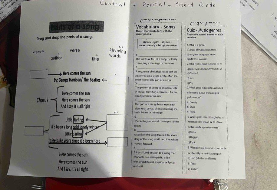 spaño
5
bation ?
>
。
Parts of a song Vocabulary - Songs Quiz - Music genres
Match the vocabulary with the pl
descriptions Choose the correct anewer for each
every
Drag and drop the parts of a song. question.
chorus - lyrics - rhythm -
11] versa - melody - bridge - emotion 1. What is a genre?
Stanza verse Rhyming a 1 A type of musical inshument
. 
words 1 _b) A style or category of music
aulhor title The words or text of a song, lypically c) A famous musician.
conveying a message or narrative 2. What type of musc is known for its
2
A sequence of musical noles that are upbeal itythm and catchy melodies ?
Here comes the sun percoived as a single entity, often the a Classical
By: George Harrison/ The Beatles < rost memorable part of a song.  bì Jazz
3 _c) Pop
The palter of beats or true intervals 3. Which geree is typically assocated
Here comes the sun in music, providing a structure for the with electnc guitazs and eneegelic
arrangement of sounds performances?
4
Chorus Here comes the sun _a l Country
The part of a song that is repeated
And I say, It 's all right alter each verse, often containing the bì Blues
''' main theme or message cj Rock
5 _4. Which genre of music orginaled in
Little darling The feelings or moad conveyed by the Janasca and is known for its offbeat
_
it's been a long cold lon winte r . musk rhythens wad emphanis on bars?
Little darling A section of a song that tell the main a l Salsa
bì Reggae
It feels like years since it's been here moving forward. slory of the song and keep the action c) Funk
7 _5 What genre off music as known for its
A trassitional section in a song thal emational lyrics and slow tempo?
Here comes the sun connects two main parls, often a) RAB (Rhythm and Bluens)
Here comes the sun matedal tealuring different musical or lynical bị Punk
And I say, It's all right c) Techno
