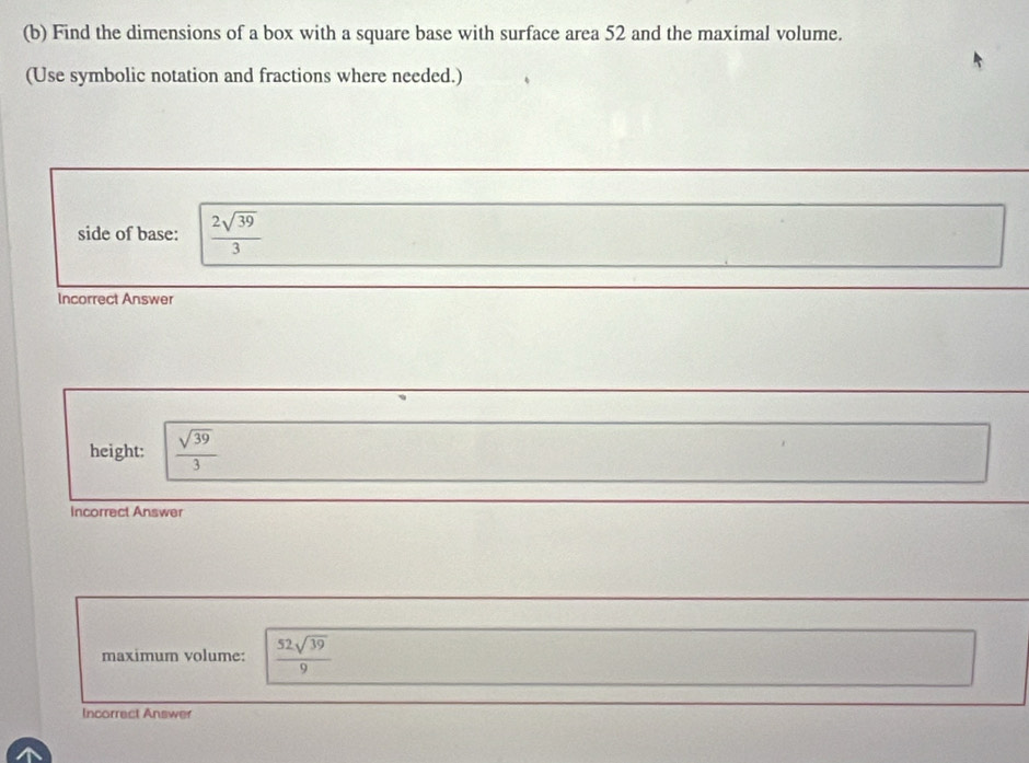 Find the dimensions of a box with a square base with surface area 52 and the maximal volume. 
(Use symbolic notation and fractions where needed.) 
side of base:  2sqrt(39)/3 
Incorrect Answer 
height:  sqrt(39)/3 
Incorrect Answer 
maximum volume:  52sqrt(39)/9 
Incorract Answer