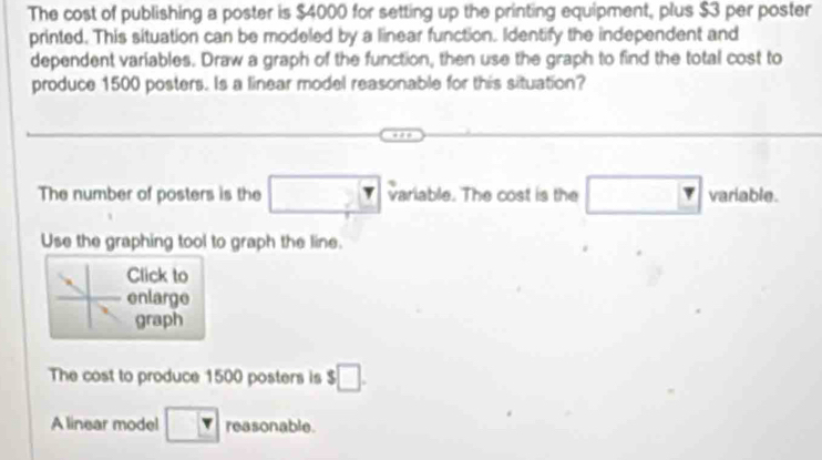 The cost of publishing a poster is $4000 for setting up the printing equipment, plus $3 per poster 
printed. This situation can be modeled by a linear function. Identify the independent and 
dependent variables. Draw a graph of the function, then use the graph to find the total cost to 
produce 1500 posters. Is a linear model reasonable for this situation? 
The number of posters is the variable. The cost is the □ variable. 
Use the graphing tool to graph the line. 
Click to 
enlarge 
graph 
The cost to produce 1500 posters is $□. 
A linear model □  1 reasonable.