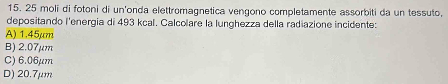 25 moli di fotoni di un’onda elettromagnetica vengono completamente assorbiti da un tessuto,
depositando l’energia di 493 kcal. Calcolare la lunghezza della radiazione incidente:
A) 1.45μm
B) 2.07μm
C) 6.06μm
D) 20.7μm