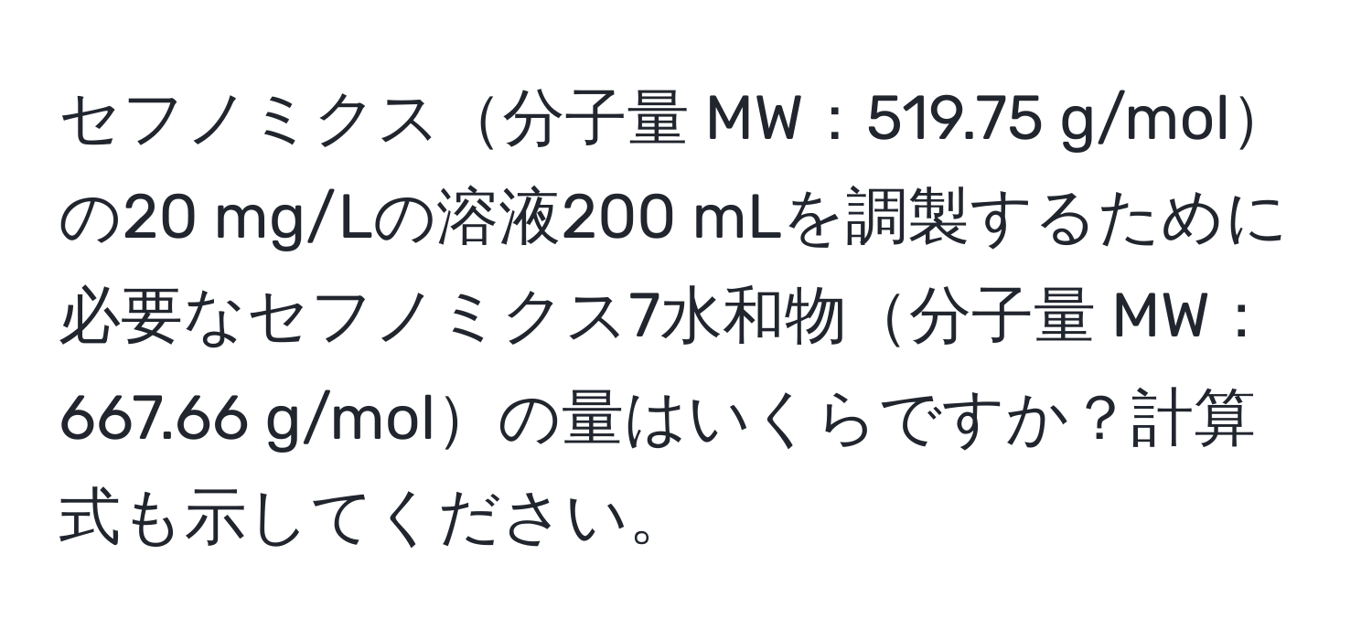 セフノミクス分子量 MW：519.75 g/molの20 mg/Lの溶液200 mLを調製するために必要なセフノミクス7水和物分子量 MW：667.66 g/molの量はいくらですか？計算式も示してください。