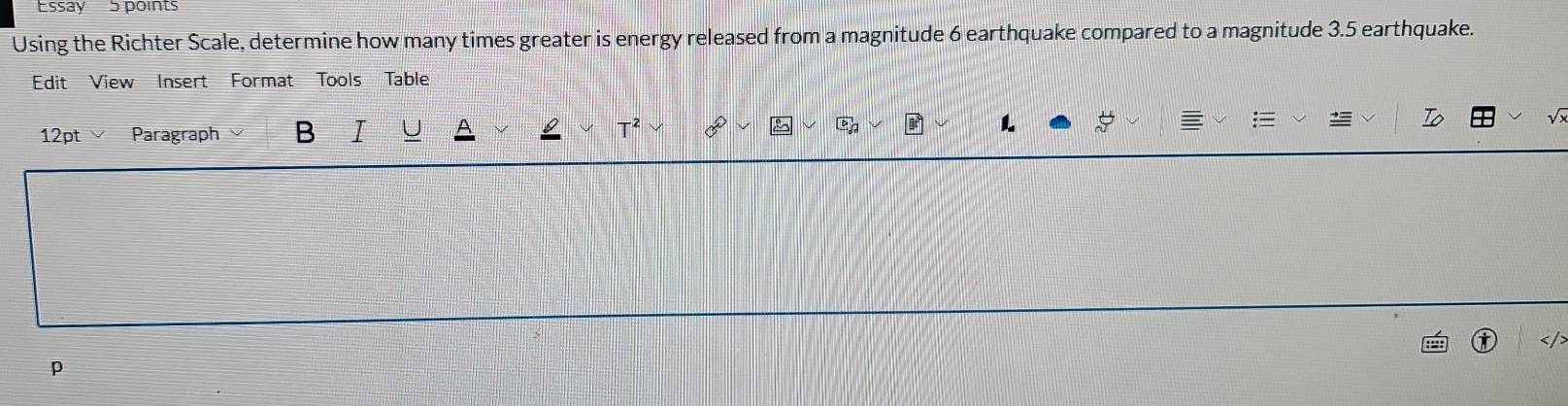 Essay 5 points 
Using the Richter Scale, determine how many times greater is energy released from a magnitude 6 earthquake compared to a magnitude 3.5 earthquake. 
Edit View Insert Format Tools Table 
12pt × Paragraph B 
L 
p