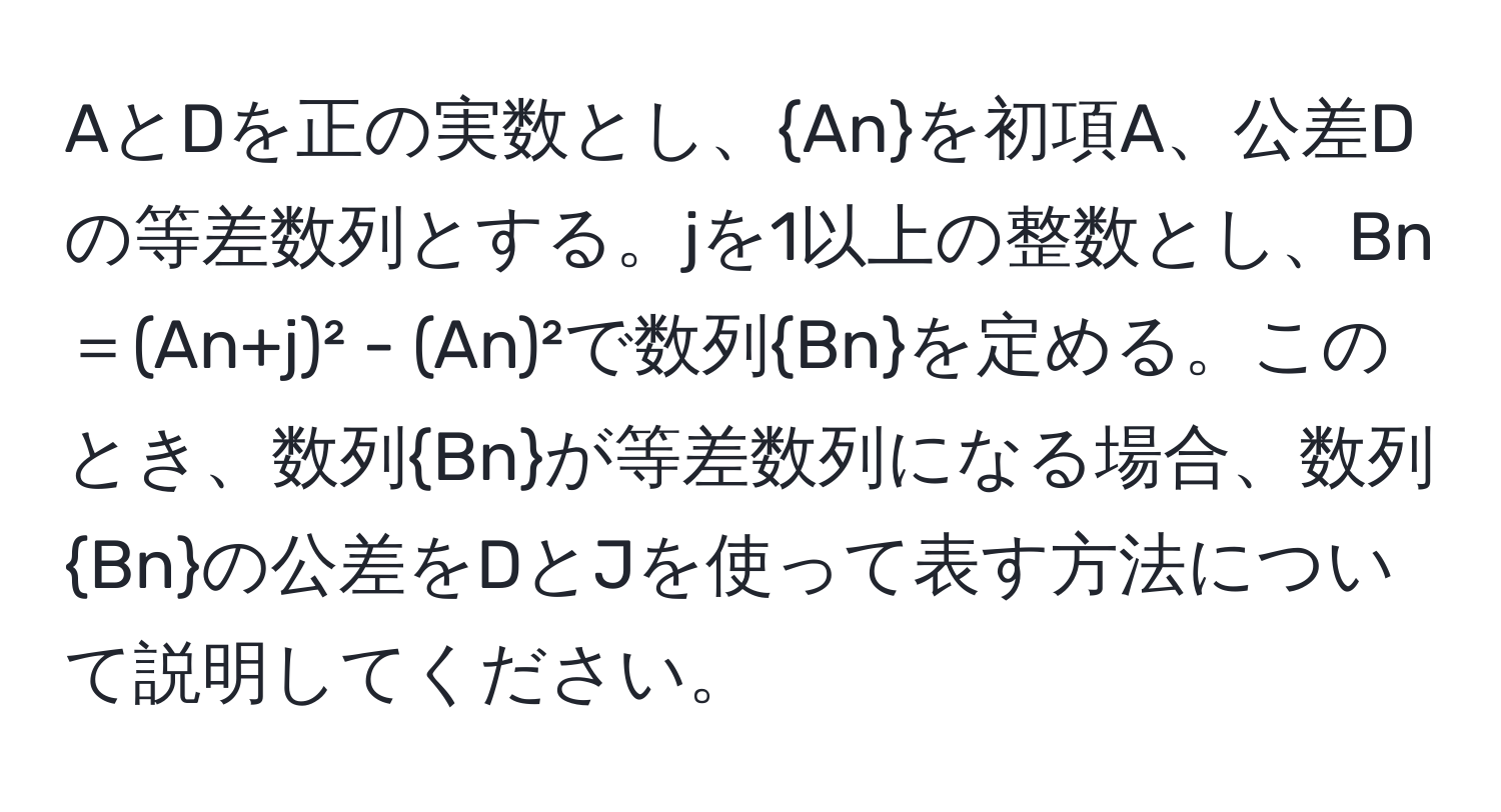 AとDを正の実数とし、Anを初項A、公差Dの等差数列とする。jを1以上の整数とし、Bn＝(An+j)² - (An)²で数列Bnを定める。このとき、数列Bnが等差数列になる場合、数列Bnの公差をDとJを使って表す方法について説明してください。