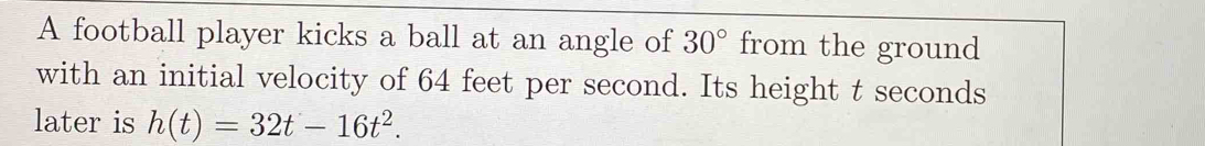 A football player kicks a ball at an angle of 30° from the ground 
with an initial velocity of 64 feet per second. Its height t seconds 
later is h(t)=32t-16t^2.