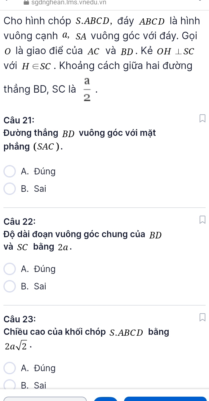 sgdnghean.Ims.vnedu.vn
Cho hình chóp S. ABCD, đáy ABCD là hình
vuông cạnh α, sa vuông góc với đáy. Gọi
0 là giao điể của AC và BD. Kẻ OH ⊥ SC
với H∈ SC. Khoảng cách giữa hai đường
thẳng BD, SC là  a/2 . 
Câu 21:
Đường thẳng BD vuông góc với mặt
phẳng (SAC ).
A. Đúng
B. Sai
Câu 22:
Độ dài đoạn vuông góc chung của BD
và SC bằng 2a.
A. Đúng
B. Sai
Câu 23:
Chiều cao của khối chóp S. ABCD bằng
2asqrt(2)·
A. Đúng
B. Sai