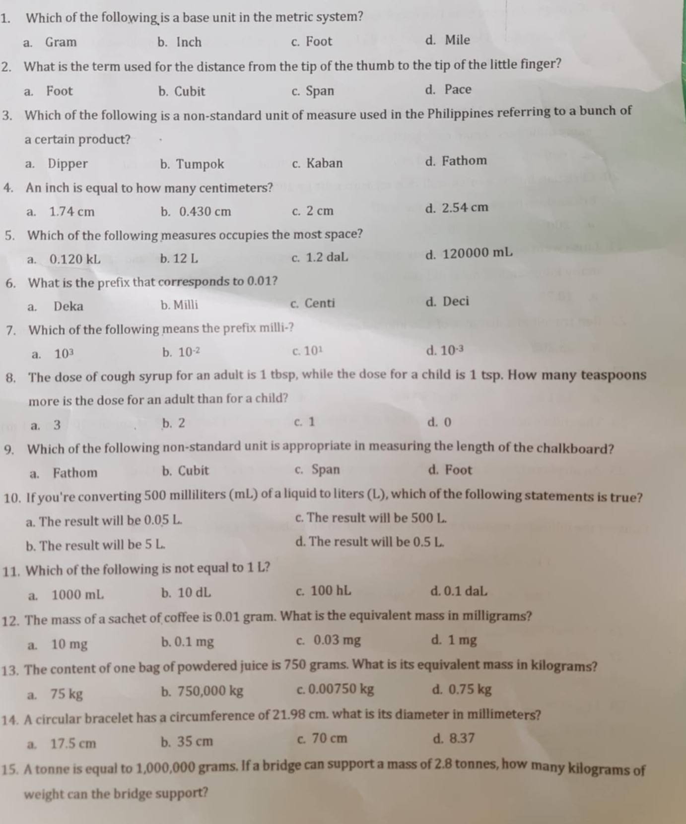Which of the following is a base unit in the metric system?
a. Gram b. Inch c. Foot d. Mile
2. What is the term used for the distance from the tip of the thumb to the tip of the little finger?
a. Foot b. Cubit c. Span d. Pace
3. Which of the following is a non-standard unit of measure used in the Philippines referring to a bunch of
a certain product?
a. Dipper b. Tumpok c. Kaban d. Fathom
4. An inch is equal to how many centimeters?
a. 1.74 cm b. 0.430 cm c. 2 cm d. 2.54 cm
5. Which of the following measures occupies the most space?
a. 0.120 kL b. 12 L c. 1.2 daL d. 120000 mL
6. What is the prefix that corresponds to 0.01?
a. Deka b. Milli c. Centi d. Deci
7. Which of the following means the prefix milli-?
a. 10^3 b. 10^(-2) C. 10^1 d. 10^(-3)
8. The dose of cough syrup for an adult is 1 tbsp, while the dose for a child is 1 tsp. How many teaspoons
more is the dose for an adult than for a child?
a. 3 b. 2 c. 1 d. 0
9. Which of the following non-standard unit is appropriate in measuring the length of the chalkboard?
a. Fathom b. Cubit c. Span d. Foot
10. If you're converting 500 milliliters (mL) of a liquid to liters (L), which of the following statements is true?
a. The result will be 0.05 L. c. The result will be 500 L.
b. The result will be 5 L.
d. The result will be 0.5 L.
11. Which of the following is not equal to 1 L?
a. 1000 mL b. 10 dL c. 100 hL d. 0.1 daL
12. The mass of a sachet of coffee is 0.01 gram. What is the equivalent mass in milligrams?
a. 10 mg b. 0.1 mg c. 0.03 mg d. 1 mg
13. The content of one bag of powdered juice is 750 grams. What is its equivalent mass in kilograms?
a. 75 kg b. 750,000 kg c. 0.00750 kg d. 0.75 kg
14. A circular bracelet has a circumference of 21.98 cm. what is its diameter in millimeters?
a. 17.5 cm b. 35 cm c. 70 cm d. 8.37
15. A tonne is equal to 1,000,000 grams. If a bridge can support a mass of 2.8 tonnes, how many kilograms of
weight can the bridge support?