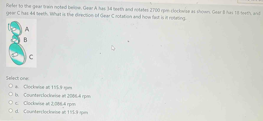 Refer to the gear train noted below. Gear A has 34 teeth and rotates 2700 rpm clockwise as shown. Gear B has 18 teeth, and
gear C has 44 teeth. What is the direction of Gear C rotation and how fast is it rotating.
Select one:
a. Clockwise at 115.9 rpm
b. Counterclockwise at 2086.4 rpm
c. Clockwise at 2,086.4 rpm
d. Counterclockwise at 115.9 rpm