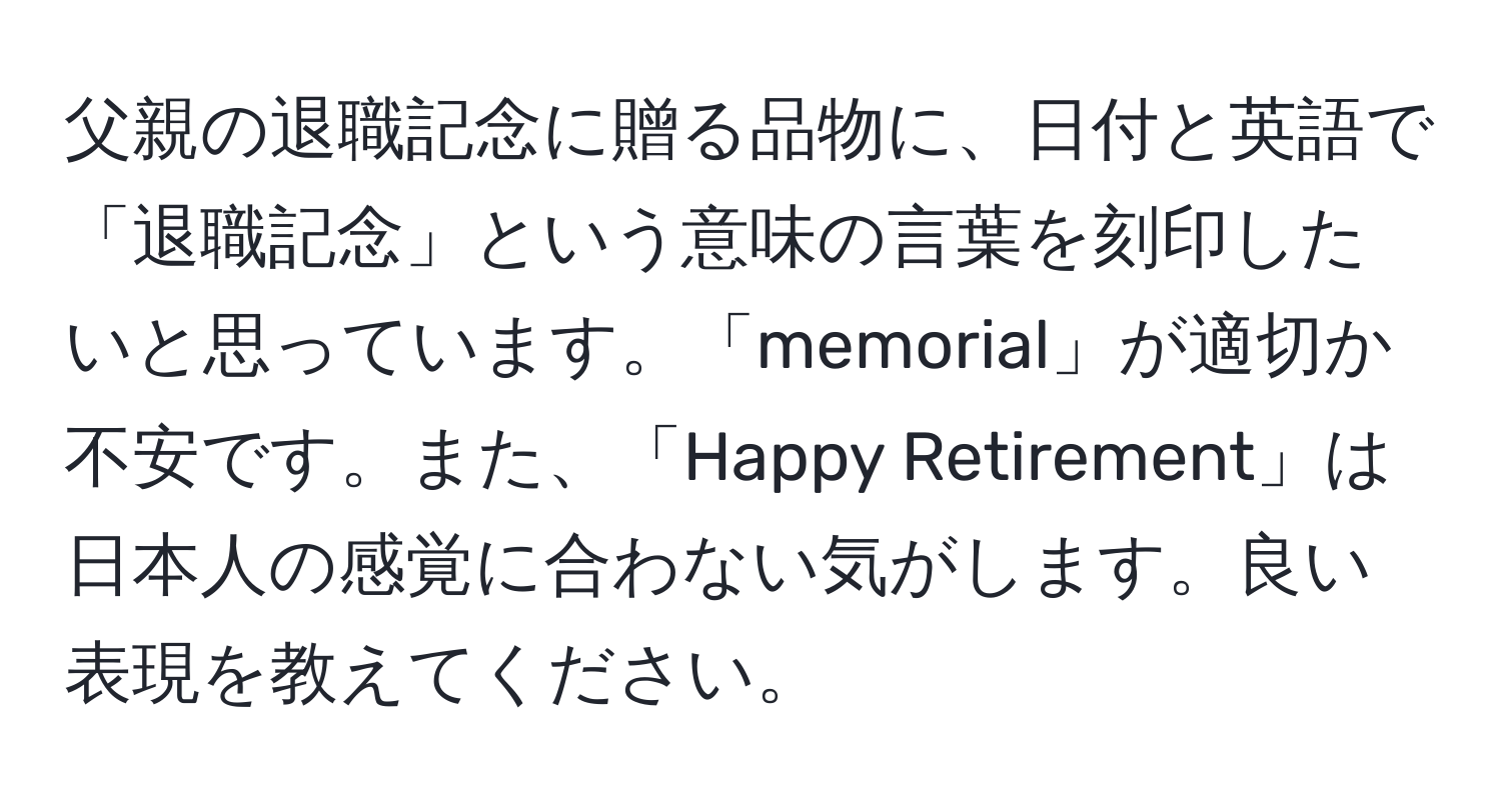 父親の退職記念に贈る品物に、日付と英語で「退職記念」という意味の言葉を刻印したいと思っています。「memorial」が適切か不安です。また、「Happy Retirement」は日本人の感覚に合わない気がします。良い表現を教えてください。