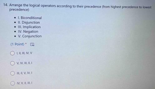 Arrange the logical operators according to their precedence (from highest precedence to lowest
precedence)
I. Biconditional
II. Disjunction
III. Implication
IV. Negation
V. Conjunction
(1 Point) *
I, II, III, IV, V
V, IV, III, II, I
III, II, V, IV, I
IV, V, II, III, I