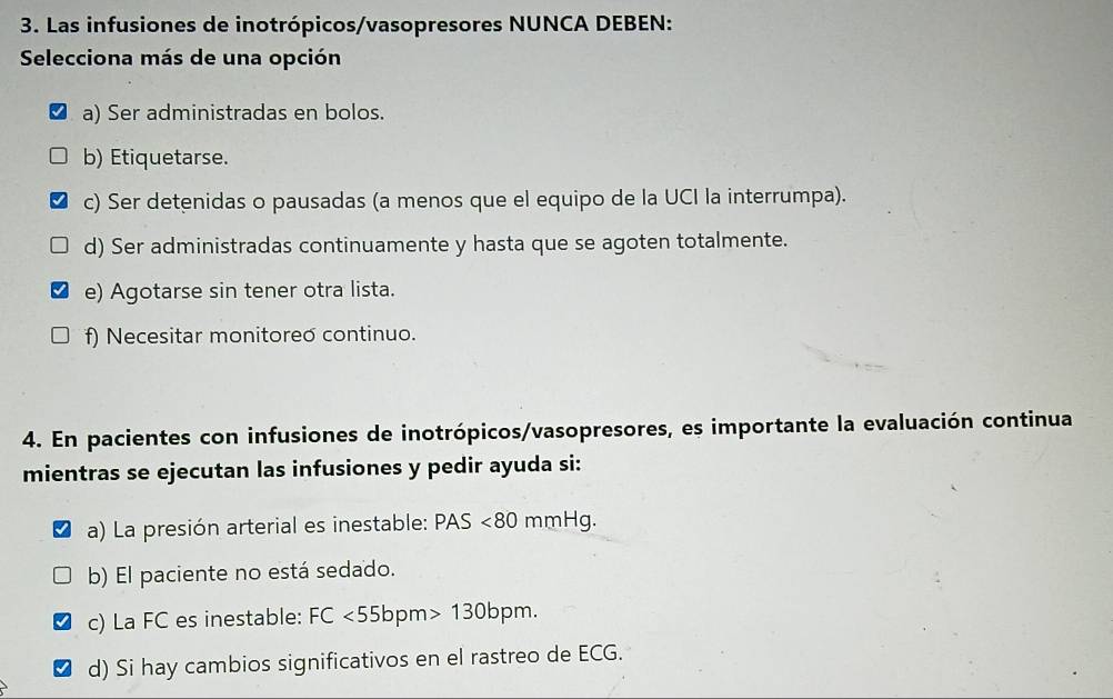 Las infusiones de inotrópicos/vasopresores NUNCA DEBEN:
Selecciona más de una opción
a) Ser administradas en bolos.
b) Etiquetarse.
c) Ser detenidas o pausadas (a menos que el equipo de la UCI la interrumpa).
d) Ser administradas continuamente y hasta que se agoten totalmente.
e) Agotarse sin tener otra lista.
f) Necesitar monitoreo continuo.
4. En pacientes con infusiones de inotrópicos/vasopresores, es importante la evaluación continua
mientras se ejecutan las infusiones y pedir ayuda si:
a) La presión arterial es inestable: PAS<80 mmHg.
b) El paciente no está sedado.
c) La FC es inestable: FC<55bpm>130bpm. 
d) Si hay cambios significativos en el rastreo de ECG.